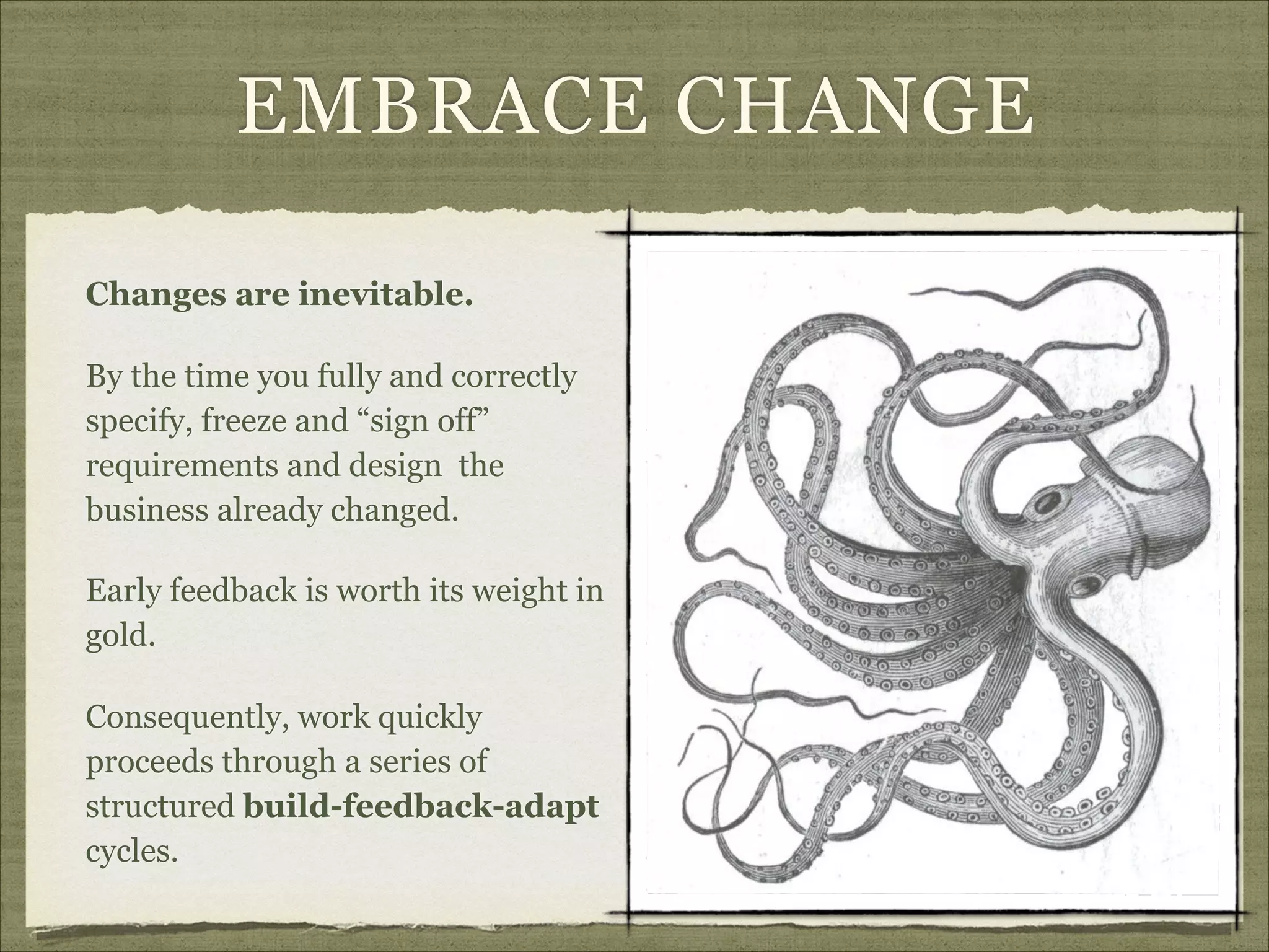 EMBRACE CHANGE
Changes are inevitable.
By the time you fully and correctly
specify, freeze and “sign off”
requirements and design the
business already changed.
Early feedback is worth its weight in
gold.
Consequently, work quickly
proceeds through a series of
structured build-feedback-adapt
cycles.
 