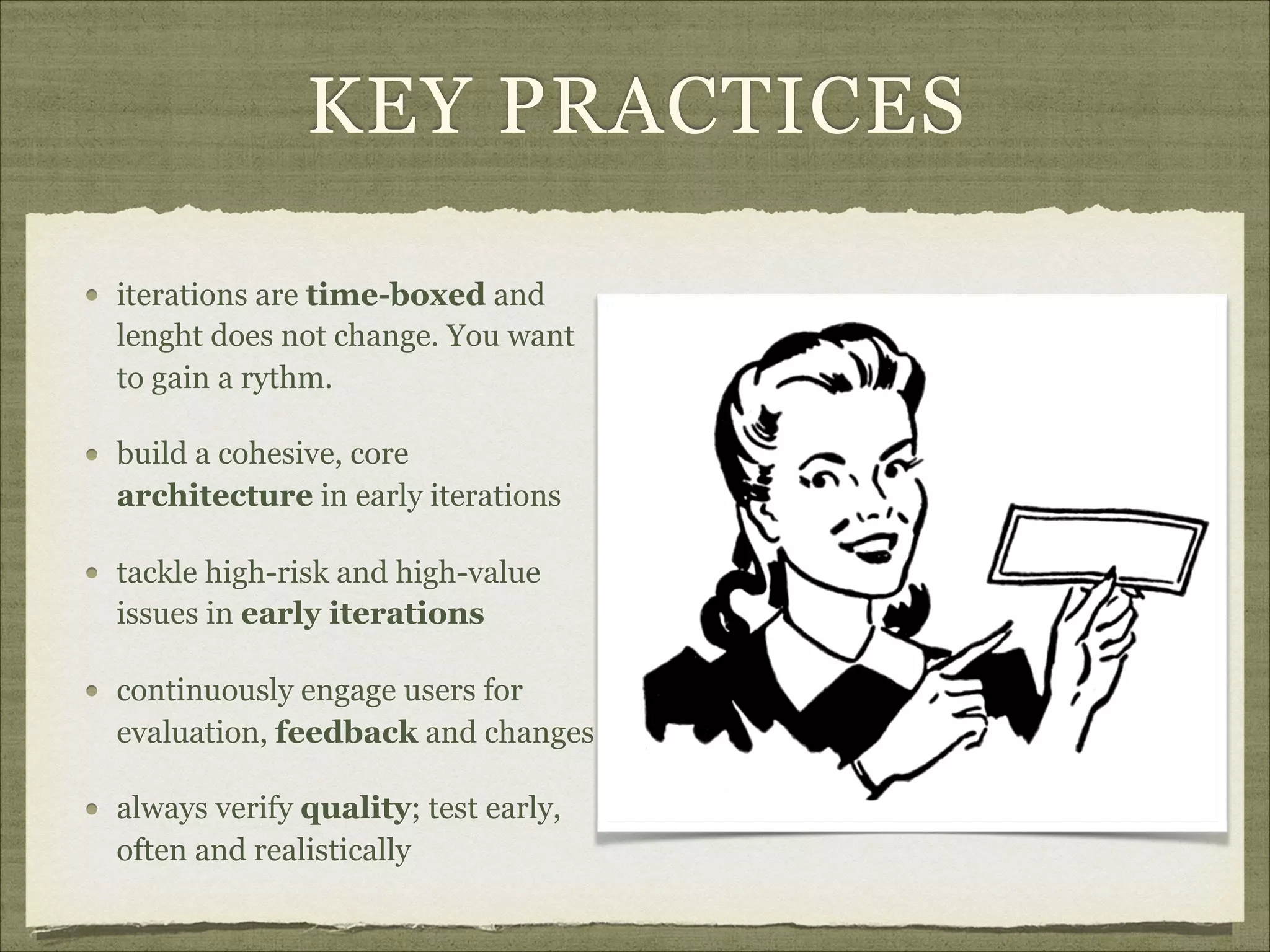 KEY PRACTICES
iterations are time-boxed and
lenght does not change. You want
to gain a rythm.
build a cohesive, core
architecture in early iterations
tackle high-risk and high-value
issues in early iterations
continuously engage users for
evaluation, feedback and changes
always verify quality; test early,
often and realistically
 