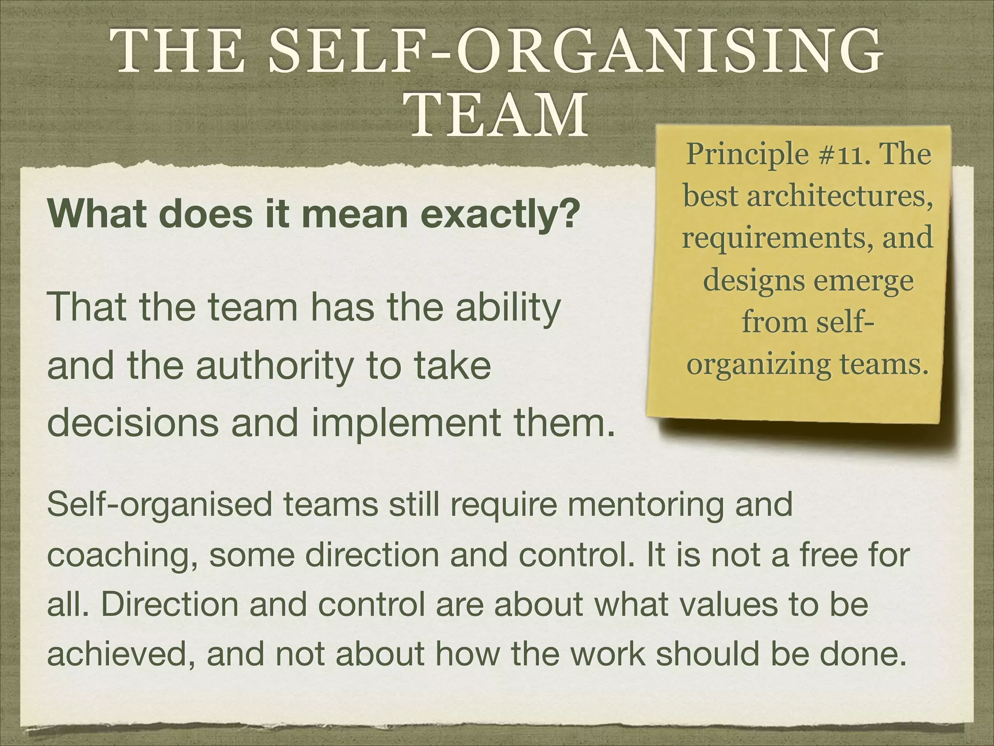 THE SELF-ORGANISING
TEAM
What does it mean exactly?
That the team has the ability
and the authority to take
decisions and implement them.
Principle #11. The
best architectures,
requirements, and
designs emerge
from self-
organizing teams.
Self-organised teams still require mentoring and
coaching, some direction and control. It is not a free for
all. Direction and control are about what values to be
achieved, and not about how the work should be done.
 