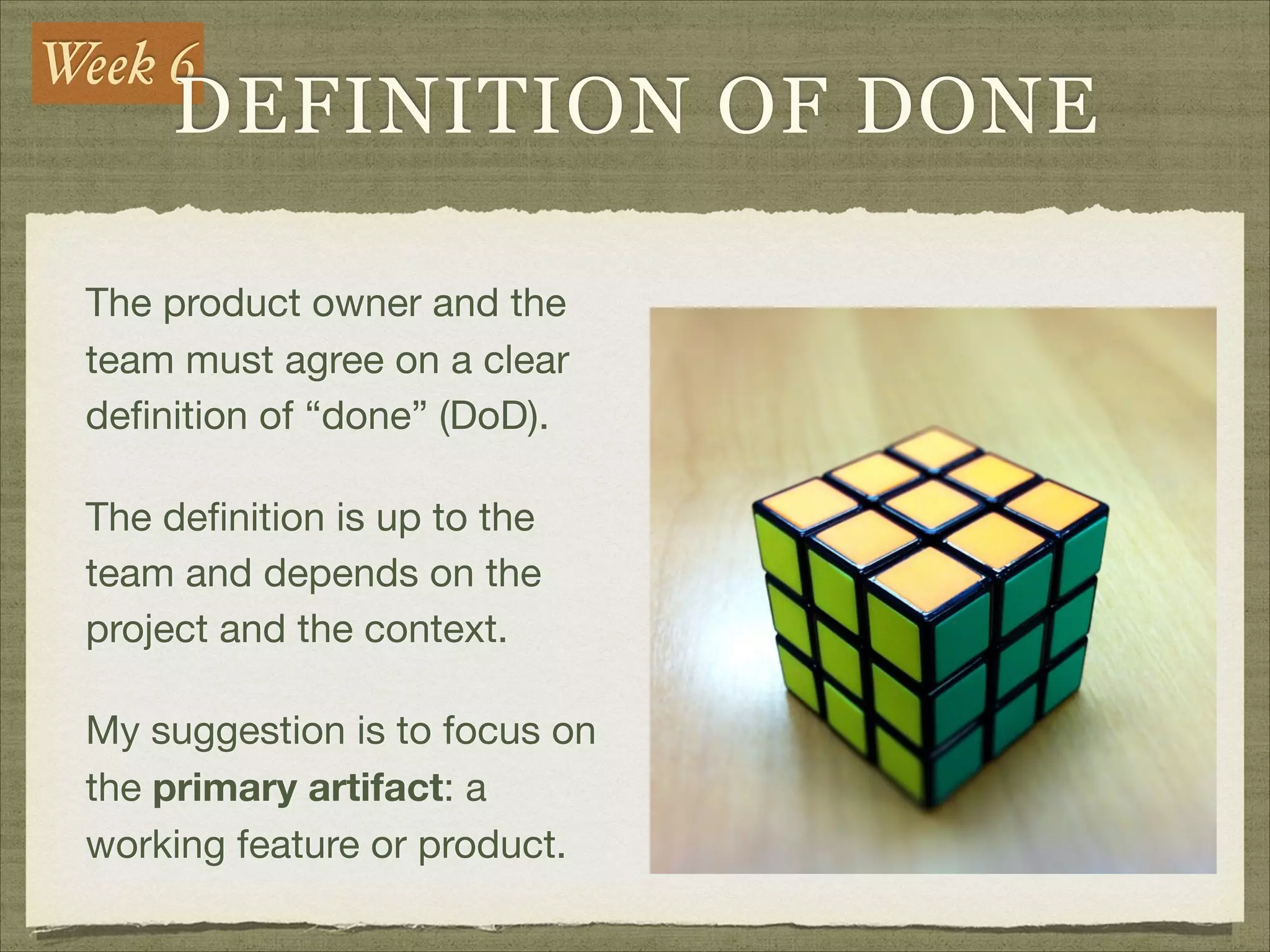 Week 6
DEFINITION OF DONE
The product owner and the
team must agree on a clear
deﬁnition of “done” (DoD).

The deﬁnition is up to the
team and depends on the
project and the context.

My suggestion is to focus on
the primary artifact: a
working feature or product.
 