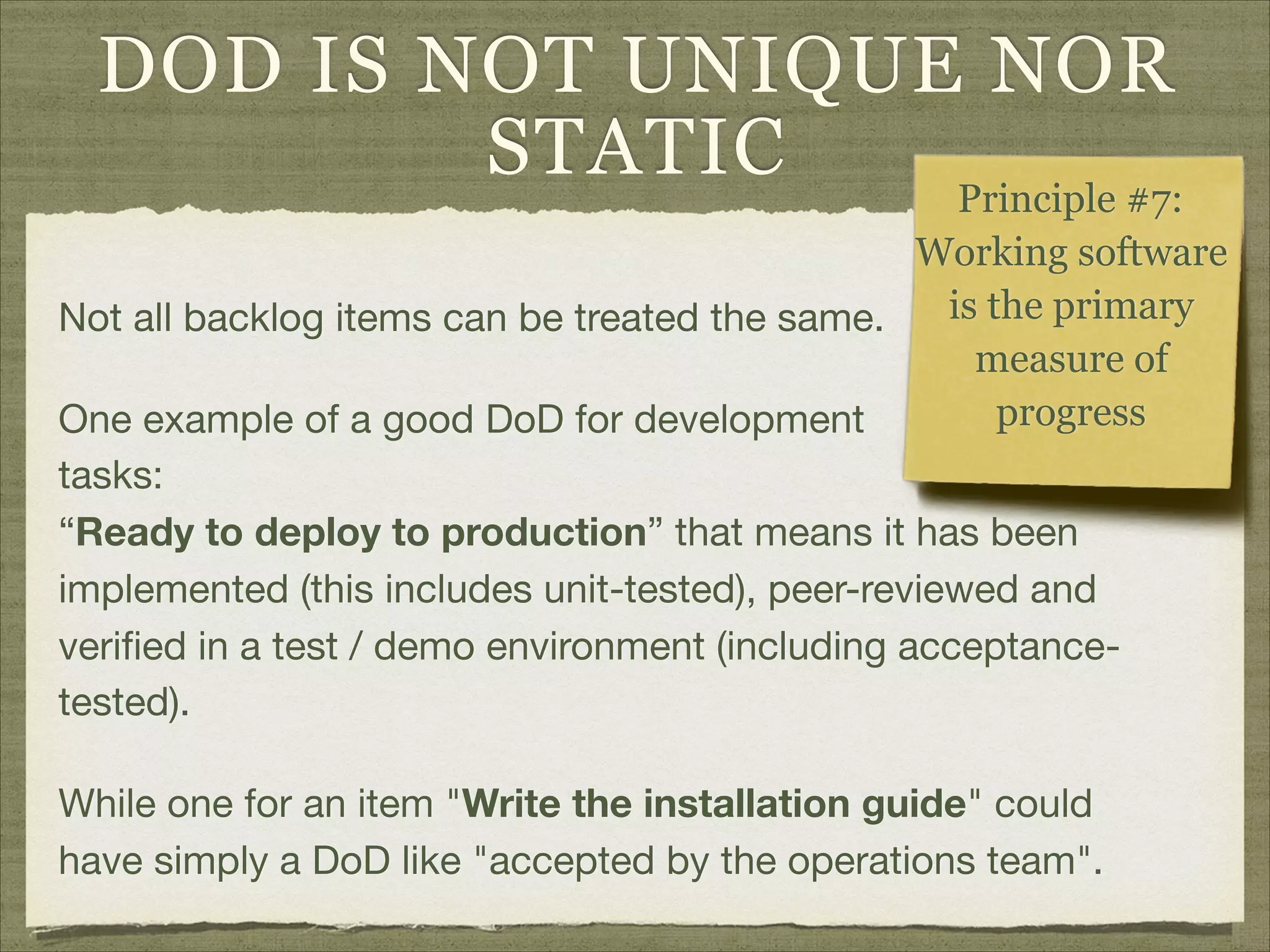 DOD IS NOT UNIQUE NOR
STATIC
Not all backlog items can be treated the same.

One example of a good DoD for development  
tasks: 
“Ready to deploy to production” that means it has been
implemented (this includes unit-tested), peer-reviewed and
veriﬁed in a test / demo environment (including acceptance-
tested).

While one for an item "Write the installation guide" could
have simply a DoD like "accepted by the operations team".
Principle #7:  
Working software
is the primary
measure of
progress
 