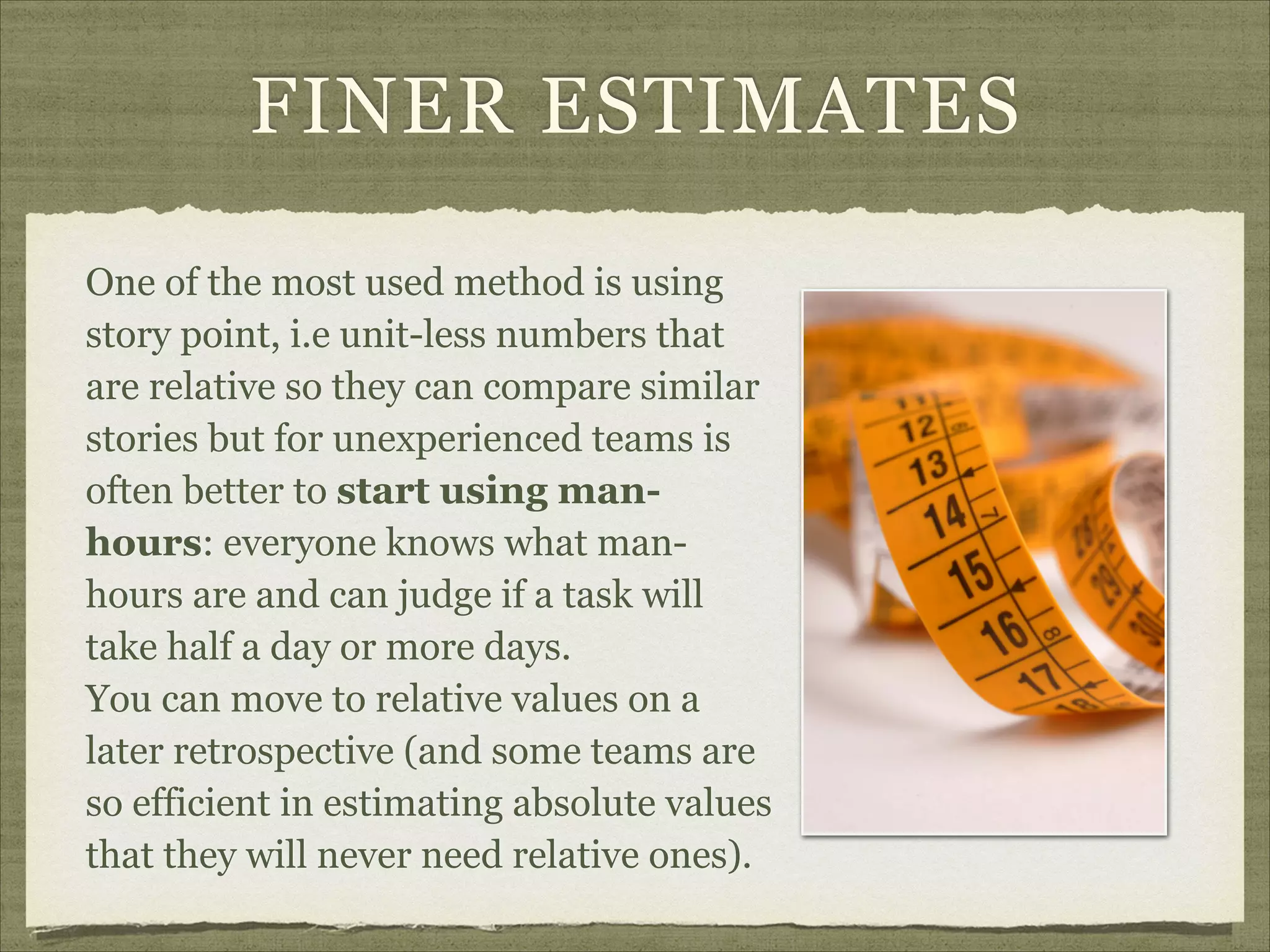 FINER ESTIMATES
One of the most used method is using
story point, i.e unit-less numbers that
are relative so they can compare similar
stories but for unexperienced teams is
often better to start using man-
hours: everyone knows what man-
hours are and can judge if a task will
take half a day or more days.  
You can move to relative values on a
later retrospective (and some teams are
so efficient in estimating absolute values
that they will never need relative ones).
 