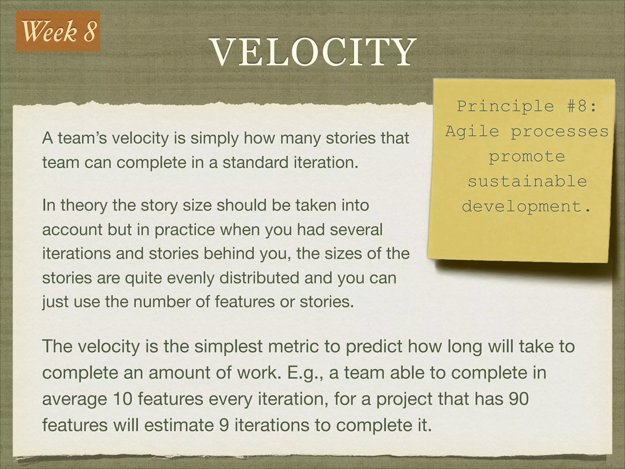 VELOCITY
A team’s velocity is simply how many stories that
team can complete in a standard iteration.

In theory the story size should be taken into
account but in practice when you had several
iterations and stories behind you, the sizes of the
stories are quite evenly distributed and you can
just use the number of features or stories.
Principle #8:
Agile processes
promote
sustainable
development.
Week 8
The velocity is the simplest metric to predict how long will take to
complete an amount of work. E.g., a team able to complete in
average 10 features every iteration, for a project that has 90
features will estimate 9 iterations to complete it.
 