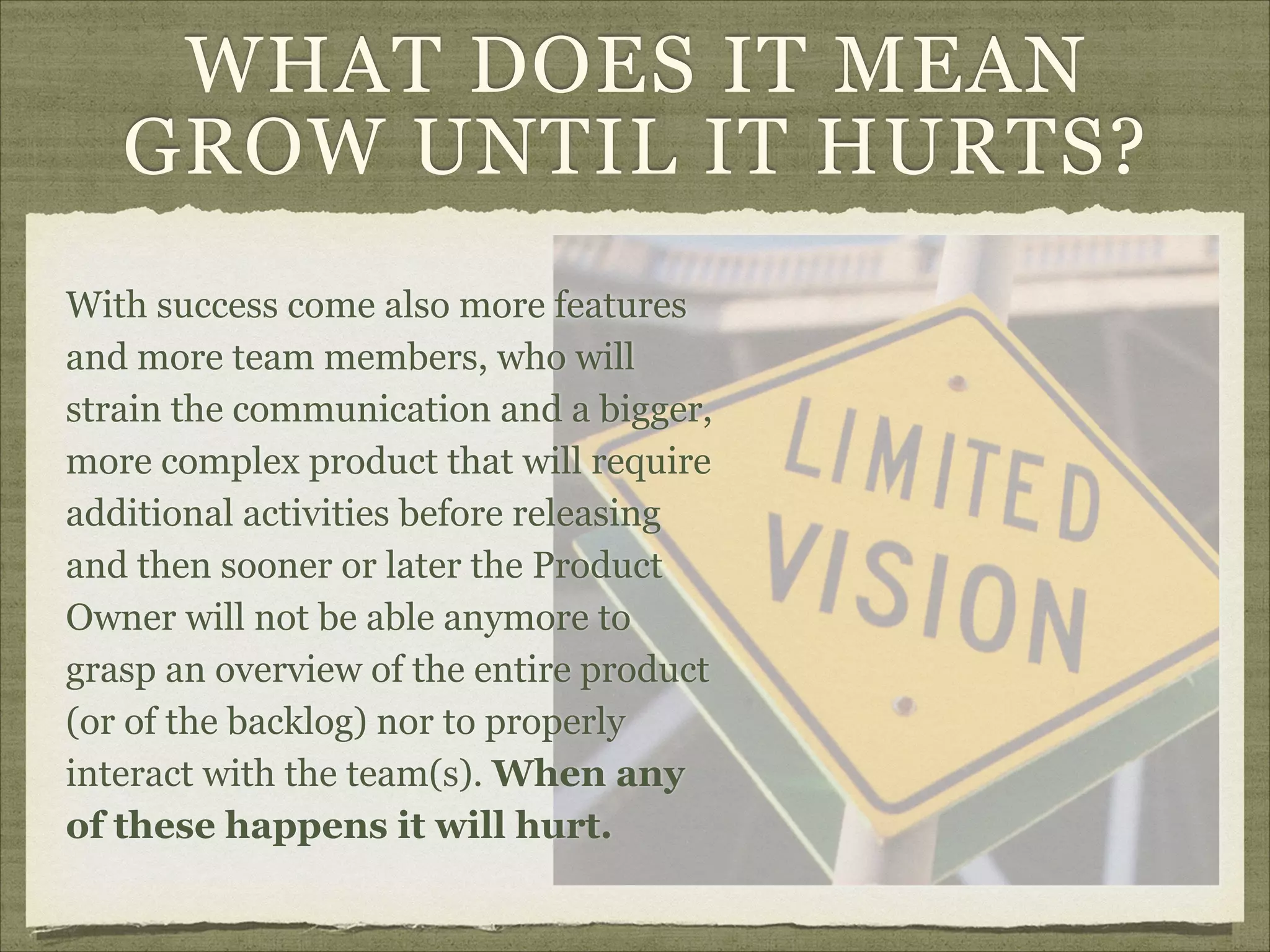 WHAT DOES IT MEAN
GROW UNTIL IT HURTS?
With success come also more features
and more team members, who will
strain the communication and a bigger,
more complex product that will require
additional activities before releasing
and then sooner or later the Product
Owner will not be able anymore to
grasp an overview of the entire product
(or of the backlog) nor to properly
interact with the team(s). When any
of these happens it will hurt.
 