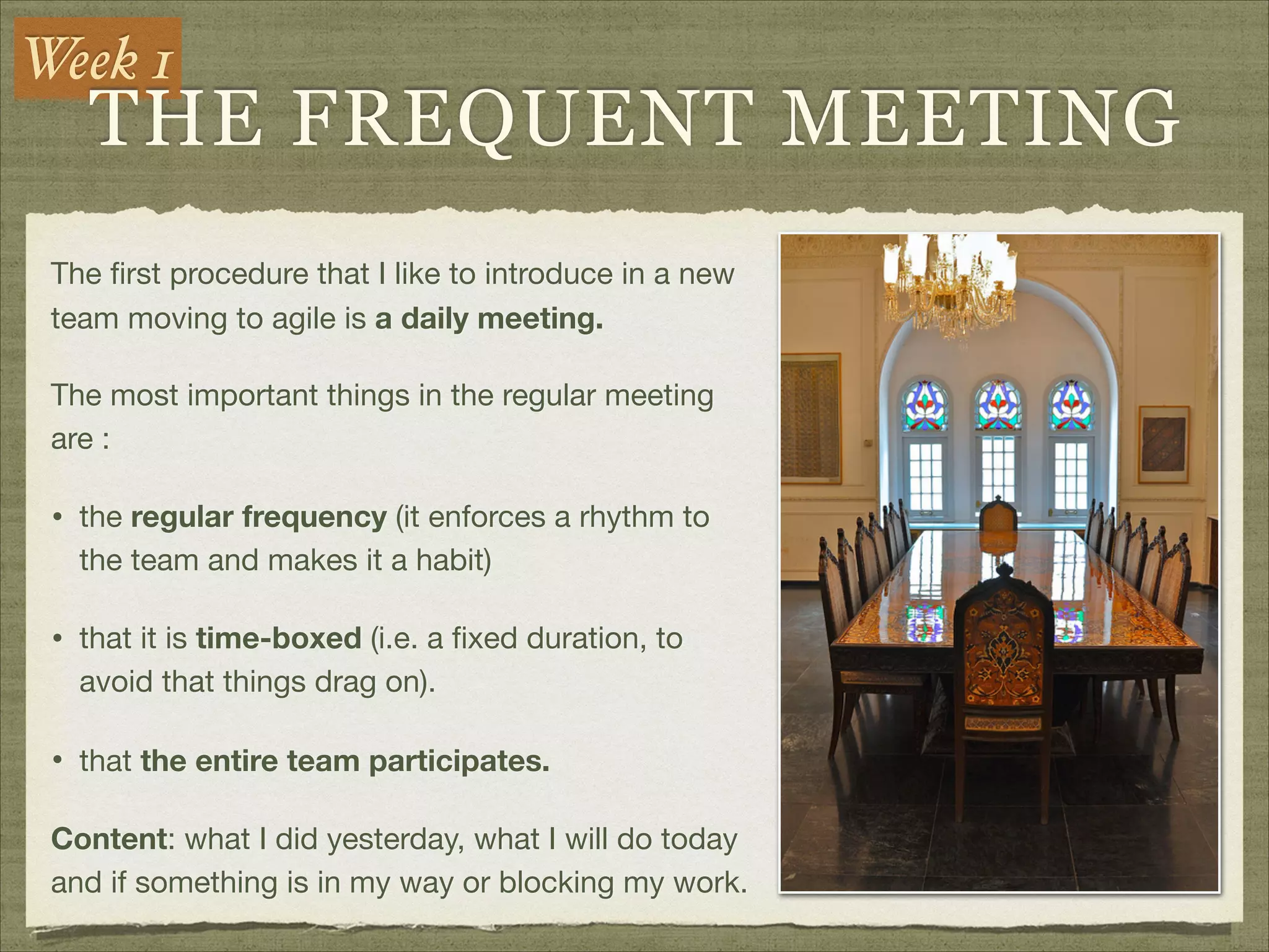 Week 1
THE FREQUENT MEETING
The ﬁrst procedure that I like to introduce in a new
team moving to agile is a daily meeting.

The most important things in the regular meeting
are :

• the regular frequency (it enforces a rhythm to
the team and makes it a habit)

• that it is time-boxed (i.e. a ﬁxed duration, to
avoid that things drag on). 

• that the entire team participates.

Content: what I did yesterday, what I will do today
and if something is in my way or blocking my work.
 