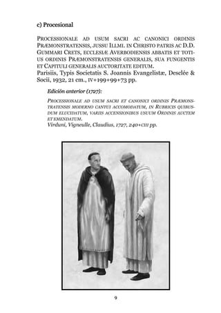 9
c) Procesional
PROCESSIONALE AD USUM SACRI AC CANONICI ORDINIS
PRÆMONSTRATENSIS, JUSSU ILLMI. IN CHRISTO PATRIS AC D.D.
GUMMARI CRETS, ECCLESIÆ AVERBODIENSIS ABBATIS ET TOTI-
US ORDINIS PRÆMONSTRATENSIS GENERALIS, SUA FUNGENTIS
ET CAPITULI GENERALIS AUCTORITATE EDITUM.
Parisiis, Typis Societatis S. Joannis Evangelistæ, Desclée &
Socii, 1932, 21 cm., IV+199+99+73 pp.
Edición anterior (1727):
PROCESSIONALE AD USUM SACRI ET CANONICI ORDINIS PRÆMONS-
TRATENSIS MODERNO CANTUI ACCOMODATUM, IN RUBRICIS QUIBUS-
DUM ELUCIDATUM, VARIIS ACCENSIONIBUS USUUM ORDINIS AUCTEM
ET EMENDATUM.
Virduni, Vigneulle, Claudius, 1727, 240+CIII pp.
 