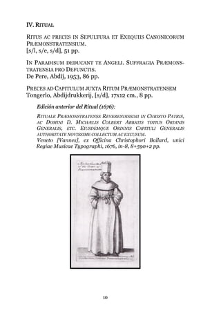 10
IV. RITUAL
RITUS AC PRECES IN SEPULTURA ET EXEQUIIS CANONICORUM
PRÆMONSTRATENSIUM.
[s/l, s/e, s/d], 51 pp.
IN PARADISUM DEDUCANT TE ANGELI. SUFFRAGIA PRÆMONS-
TRATENSIA PRO DEFUNCTIS.
De Pere, Abdij, 1953, 86 pp.
PRECES AD CAPITULUM JUXTA RITUM PRÆMONSTRATENSEM
Tongerlo, Abdijdrukkerij, [s/d], 17x12 cm., 8 pp.
Edición anterior del Ritual (1676):
RITUALE PRÆMONSTRATENSE REVERENDISSIMI IN CHRISTO PATRIS,
AC DOMINI D. MICHÆLIS COLBERT ABBATIS TOTIUS ORDINIS
GENERALIS, ETC. EIUSDEMQUE ORDINIS CAPITULI GENERALIS
AUTHORITATE NOVISSIME COLLECTUM AC EXCUSUM.
Veneto [Vannes], ex Officina Christophori Ballard, unici
Regiae Musicae Typographi, 1676, in-8, 8+590+2 pp.
 