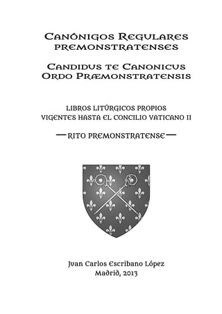 CANÓNIGOS REGULARES
PREMONSTRATENSES
CANDIDUS TE CANONICUS
ORDO PRÆMONSTRATENSIS
LIBROS LITÚRGICOS PROPIOS
VIGENTES HASTA EL CONCILIO VATICANO II
—RITO PREMONSTRATENSE—
Juan Carlos Escribano López
Madrid, 2013
 