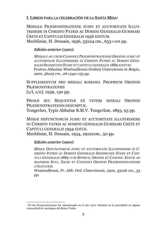 3
I. LIBROS PARA LA CELEBRACIÓN DE LA SANTA MISA1
MISSALE PRÆMONSTRATENSE JUSSU ET AUCTORITATE ILLUS-
TRISSIMI IN CHRISTO PATRIS AC DOMINI GENERALIS GUMMARI
CRETS ET CAPITULIS GENERALIS 1936 EDITUM.
Mechliniæ, H. Dessain, 1936, 33x24 cm., 653+110 pp.
Edición anterior (1900):
MISSALE AD USUM CANONICI PRÆMONSTRATENSIS ORDINIS JUSSU ET
AUCTORITATE ILLUSTRISSIMI IN CHRISTO PATRIS AC DOMINI GENE-
RALIS SIGISMUNDI STARY ET CAPITULI GENERALIS 1889 EDITUM.
Fratres Abbatiae Westmallensis Ordinis Cisterciensis in Belgio,
1900, 36x25 cm., 26+544+155 pp.
SUPPLEMENTUM PRO MISSALI ROMANO. PROPRIUM ORDINIS
PRÆMONSTRATENSIS
[s/l, s/e], 1939, 130 pp.
PROSÆ SEU SEQUENTIÆ EX VETERI MISSALI ORDINIS
PRÆMONSTRATENSIS DESUMPTÆ.
Tongerloo, Typis Abbatiæ B.M.V. Tongerloæ, 1893, 93 pp.
MISSÆ DEFUNCTORUM JUSSU ET AUCTORITATE ILLUSTRISSIMI
IN CHRISTO PATRIS AC DOMINI GENERALIS GUMMARI CRETS ET
CAPITULI GENERALIS 1934 EDITÆ.
Mechliniæ, H. Dessain, 1934, 29x21cm., 50 pp.
Edición anterior (1900):
MISSÆ DEFUNCTORUM JUSSU ET AUCTORITATE ILLUSTRISSIMI IN C-
HRISTO PATRIS AC DOMINI GENERALIS SIGISMUNDI STARY ET CAPI-
TULI GENERALIS 1889 CUM RITIBUS, ORDINE ET CANONE. EDITÆ AD
MAJOREM ECCL. SACRI ET CANONICI ORDINIS PRÆMONSTRATENSIS
UTILITATEM.
Westmallensis, Fr. Abb. Ord. Cisterciensis, 1900, 35x26 cm., 33
pp.
1 El rito Premonstratense fue abandonado en el año 1970. Subsiste en la actualidad en alguna
comunidad de canónigos del Reino Unido.
 