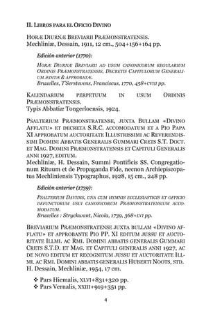 4
II. LIBROS PARA EL OFICIO DIVINO
HORÆ DIURNÆ BREVIARII PRÆMONSTRATENSIS.
Mechliniæ, Dessain, 1911, 12 cm., 504+156+164 pp.
Edición anterior (1770):
HORÆ DIURNÆ BREVIARII AD USUM CANONICORUM REGULARIUM
ORDINIS PRÆMONSTRATENSIS, DECRETIS CAPITULORUM GENERALI-
UM ÆDITÆ & APPROBATÆ.
Bruxelles, T'Serstevens, Franciscus, 1770, 458+CVIII pp.
KALENDARIUM PERPETUUM IN USUM ORDINIS
PRÆMONSTRATENSIS.
Typis Abbatiæ Tongerloensis, 1924.
PSALTERIUM PRÆMONSTRATENSE, JUXTA BULLAM «DIVINO
AFFLATU» ET DECRETA S.R.C. ACCOMODATUM ET A PIO PAPA
XI APPROBATUM AUCTORITATE ILLUSTRISSIMI AC REVERENDIS-
SIMI DOMINI ABBATIS GENERALIS GUMMARI CRETS S.T. DOCT.
ET MAG. DOMINI PRÆMONSTRATENSIS ET CAPITULI GENERALIS
ANNI 1927, EDITUM.
Mechliniæ, H. Dessain, Summi Pontificis SS. Congregatio-
num Rituum et de Propaganda Fide, necnon Archiepiscopa-
tus Mechliniensis Typographus, 1928, 15 cm., 248 pp.
Edición anterior (1739):
PSALTERIUM DAVIDIS, UNA CUM HYMNIS ECCLESIASTICIS ET OFFICIO
DEFUNCTORUM USUI CANONICORUM PRÆMONSTRATENSIUM ACCO-
MODATUM.
Bruxelles : Stryckwant, Nicola, 1739, 368+LVI pp.
BREVIARIUM PRÆMONSTRATENSE JUXTA BULLAM «DIVINO AF-
FLATU» ET APPROBANTE PIO PP. XI EDITUM JUSSU ET AUCTO-
RITATE ILLMI. AC RMI. DOMINI ABBATIS GENERALIS GUMMARI
CRETS S.T.D. ET MAG. ET CAPITULI GENERALIS ANNI 1927, AC
DE NOVO EDITUM ET RECOGNITUM JUSSU ET AUCTORITATE ILL-
MI. AC RMI. DOMINI ABBATIS GENERALIS HUBERTI NOOTS, STD.
H. Dessain, Mechliniæ, 1954, 17 cm.
Pars Hiemalis, XLVI+831+320 pp.
Pars Vernalis, XXIII+919+351 pp.
 