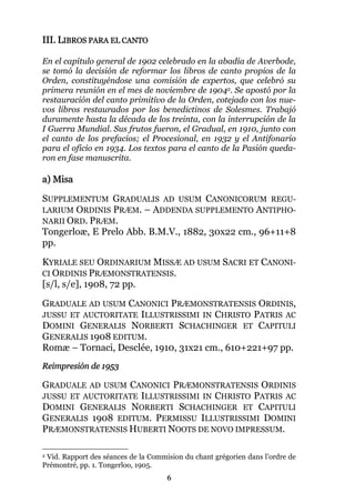 6
III. LIBROS PARA EL CANTO
En el capítulo general de 1902 celebrado en la abadía de Averbode,
se tomó la decisión de reformar los libros de canto propios de la
Orden, constituyéndose una comisión de expertos, que celebró su
primera reunión en el mes de noviembre de 19042. Se apostó por la
restauración del canto primitivo de la Orden, cotejado con los nue-
vos libros restaurados por los benedictinos de Solesmes. Trabajó
duramente hasta la década de los treinta, con la interrupción de la
I Guerra Mundial. Sus frutos fueron, el Gradual, en 1910, junto con
el canto de los prefacios; el Procesional, en 1932 y el Antifonario
para el oficio en 1934. Los textos para el canto de la Pasión queda-
ron en fase manuscrita.
a) Misa
SUPPLEMENTUM GRADUALIS AD USUM CANONICORUM REGU-
LARIUM ORDINIS PRÆM. – ADDENDA SUPPLEMENTO ANTIPHO-
NARII ORD. PRÆM.
Tongerloæ, E Prelo Abb. B.M.V., 1882, 30x22 cm., 96+11+8
pp.
KYRIALE SEU ORDINARIUM MISSÆ AD USUM SACRI ET CANONI-
CI ORDINIS PRÆMONSTRATENSIS.
[s/l, s/e], 1908, 72 pp.
GRADUALE AD USUM CANONICI PRÆMONSTRATENSIS ORDINIS,
JUSSU ET AUCTORITATE ILLUSTRISSIMI IN CHRISTO PATRIS AC
DOMINI GENERALIS NORBERTI SCHACHINGER ET CAPITULI
GENERALIS 1908 EDITUM.
Romæ – Tornaci, Desclée, 1910, 31x21 cm., 610+221+97 pp.
Reimpresión de 1953
GRADUALE AD USUM CANONICI PRÆMONSTRATENSIS ORDINIS
JUSSU ET AUCTORITATE ILLUSTRISSIMI IN CHRISTO PATRIS AC
DOMINI GENERALIS NORBERTI SCHACHINGER ET CAPITULI
GENERALIS 1908 EDITUM. PERMISSU ILLUSTRISSIMI DOMINI
PRÆMONSTRATENSIS HUBERTI NOOTS DE NOVO IMPRESSUM.
2 Vid. Rapport des séances de la Commision du chant grégorien dans l’ordre de
Prémontré, pp. 1. Tongerloo, 1905.
 