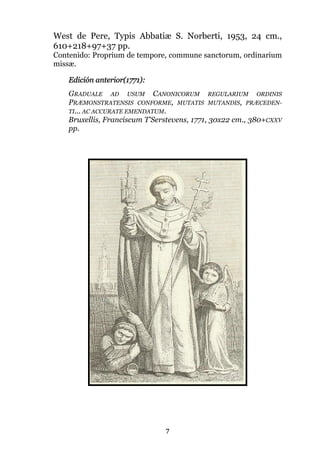 7
West de Pere, Typis Abbatiæ S. Norberti, 1953, 24 cm.,
610+218+97+37 pp.
Contenido: Proprium de tempore, commune sanctorum, ordinarium
missæ.
Edición anterior(1771):
GRADUALE AD USUM CANONICORUM REGULARIUM ORDINIS
PRÆMONSTRATENSIS CONFORME, MUTATIS MUTANDIS, PRÆCEDEN-
TI... AC ACCURATE EMENDATUM.
Bruxellis, Franciscum T'Serstevens, 1771, 30x22 cm., 380+CXXV
pp.
 