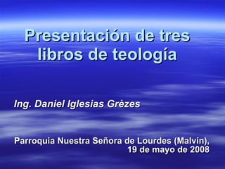 Presentación de tres libros de teología Ing. Daniel Iglesias Grèzes Parroquia Nuestra Señora de Lourdes (Malvín), 19 de mayo de 2008 