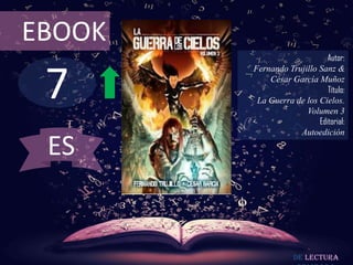 EBOOK
                             Autor:



 7
        Fernando Trujillo Sanz &
            César García Muñoz
                             Título:
         La Guerra de los Cielos.
                      Volumen 3
                          Editorial:
                    Autoedición

 ES


                    De lectura
 
