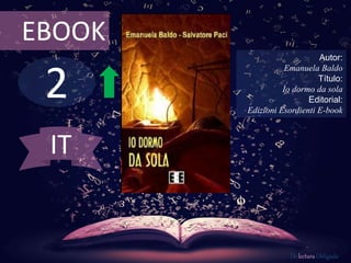 2
EBOOK
Autor:
Emanuela Baldo
Título:
Io dormo da sola
Editorial:
Edizioni Esordienti E-book
De lectura Obligada
IT
 