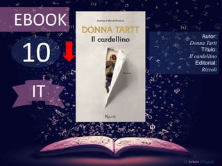EBOOK 
10 
Autor: 
Donna Tartt 
Título: 
Il cardellino 
Editorial: 
Rizzoli 
De lectura Obligada 
IT 
 