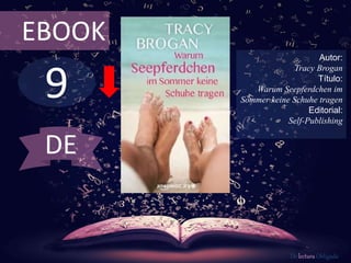 9
EBOOK
Autor:
Tracy Brogan
Título:
Warum Seepferdchen im
Sommer keine Schuhe tragen
Editorial:
Self-Publishing
De lectura Obligada
DE
 