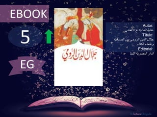 5
EBOOK
Autor:
‫ابالغ‬ ‫هللا‬ ‫عناية‬‫االفغانى‬
Título:
‫الصوفية‬ ‫بين‬ ‫الرومى‬ ‫الدين‬ ‫جالل‬
‫وعلماء‬‫الكالم‬
Editorial:
‫الدار‬‫اللبنا‬ ‫المصرية‬
De lectura Obligada
EG
 