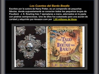 Los Cuentos del Bardo Beedle
Escritos por la autora de Harry Potter, es un compendio de pequeñas
fábulas, donde supuestamente se conocían todos los pequeños brujos de
Poudlard. J. K. Rowling hizo 7 ejemplares a mano, adornados en la pasta
con piedras semipreciosas. Uno de ellos fue subastado para una acción de
caridad y adquirido por Amazon.com por 1,95 millones de libras.
 