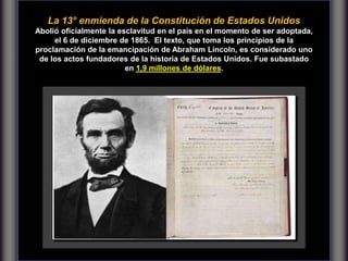 La 13° enmienda de la Constitución de Estados Unidos
Abolió oficialmente la esclavitud en el país en el momento de ser adoptada,
el 6 de diciembre de 1865. El texto, que toma los principios de la
proclamación de la emancipación de Abraham Lincoln, es considerado uno
de los actos fundadores de la historia de Estados Unidos. Fue subastado
en 1,9 millones de dólares.
 