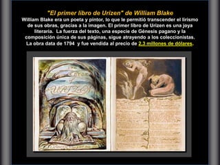 "El primer libro de Urizen" de William Blake
William Blake era un poeta y pintor, lo que le permitió transcender el lirismo
de sus obras, gracias a la imagen. El primer libro de Urizen es una joya
literaria. La fuerza del texto, una especie de Génesis pagano y la
composición única de sus páginas, sigue atrayendo a los coleccionistas.
La obra data de 1794 y fue vendida al precio de 2,3 millones de dólares.
 