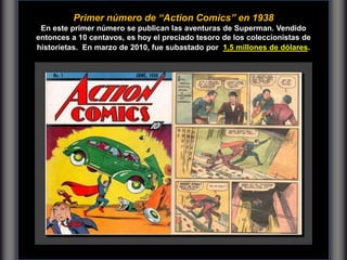 Primer número de “Action Comics” en 1938
En este primer número se publican las aventuras de Superman. Vendido
entonces a 10 centavos, es hoy el preciado tesoro de los coleccionistas de
historietas. En marzo de 2010, fue subastado por 1,5 millones de dólares.
 
