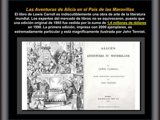 Las Aventuras de Alicia en el País de las Maravillas
El libro de Lewis Carroll es indiscutiblemente una obra de arte de la literatura
mundial. Los expertos del mercado de libros no se equivocaron, puesto que
una edición original de 1865 fue cedida por la suma de 1,4 millones de dólares
en 1998. La primera edición, impresa con 2000 ejemplares, es
extremadamente particular y está magníficamente ilustrada por John Tenniel.
 