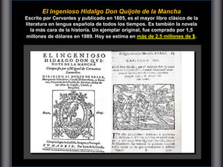 El Ingenioso Hidalgo Don Quijote de la Mancha
Escrito por Cervantes y publicado en 1605, es el mayor libro clásico de la
literatura en lengua española de todos los tiempos. Es también la novela
la más cara de la historia. Un ejemplar original, fue comprado por 1,5
millones de dólares en 1989. Hoy se estima en más de 2,5 millones de $.
 