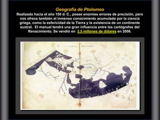 Geografía de Ptolomeo
Realizado hacia el año 150 d. C., posee enormes errores de precisión, pero
nos ofrece también el inmenso conocimiento acumulado por la ciencia
griega, como la esfericidad de la Tierra y la existencia de un continente
austral. El manual tendrá una gran influencia entre los cartógrafos del
Renacimiento. Se vendió en 3,5 millones de dólares en 2006.
 