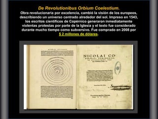 De Revolutionibus Orbium Coelestium.
Obra revolucionaria por excelencia, cambió la visión de los europeos,
describiendo un universo centrado alrededor del sol. Impreso en 1543,
los escritos científicos de Copérnico generaron inmediatamente
violentas protestas por parte de la Iglesia y el texto fue considerado
durante mucho tiempo como subversivo. Fue comprado en 2008 por
$ 2 millones de dólares.
 