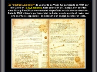 El "Código Leicester" de Leonardo de Vinci, fue comprado en 1994 por
Bill Gates en $ 30,8 millones. Esta colección de 72 págs. con escritos
científicos y filosóficos se encuentra en perfecto estado de conservación.
Data de 1500 y tiene la particularidad de haber estado escrita al revés, con
una escritura «especular»: es necesario un espejo para leer el texto.
 