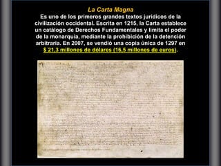 Carfta Magna
La Carta Magna
Es uno de los primeros grandes textos jurídicos de la
civilización occidental. Escrita en 1215, la Carta establece
un catálogo de Derechos Fundamentales y limita el poder
de la monarquía, mediante la prohibición de la detención
arbitraria. En 2007, se vendió una copia única de 1297 en
$ 21,3 millones de dólares (16,5 millones de euros).
 