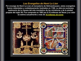 Los Evangelios de Henri Le Lion
Por encargo de Henri Le Lion al monasterio de Helmarshausen, estos evangelios
fueron redactados y cuidadosamente ilustrados en 1188. La obra es suntuosa,
testimonio de la riqueza del arte monástico de las miniaturas y de la piedad
propias del siglo XII. Fue comprada en 1983 por 8,15 millones de libras y su valor
se estima actualmente a más de 16 millones de euros
 
