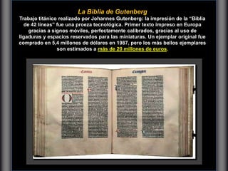 La Biblia de Gutenberg
Trabajo titánico realizado por Johannes Gutenberg: la impresión de la “Biblia
de 42 líneas” fue una proeza tecnológica. Primer texto impreso en Europa
gracias a signos móviles, perfectamente calibrados, gracias al uso de
ligaduras y espacios reservados para las miniaturas. Un ejemplar original fue
comprado en 5,4 millones de dólares en 1987, pero los más bellos ejemplares
son estimados a más de 20 millones de euros.
 