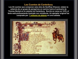 Los Cuentos de Canterbury
Los 24 cuentos que componen esta obra de Geoffrey Chaucer, relatan la
estancia de un grupo de peregrinos en camino hacia el santuario de
Thomas Becket en la catedral de Canterbury. Escrito en verso en 1478, el
texto está profusamente ilustrado con miniaturas. Un ejemplar original fue
comprado por 7 millones de dólares en una subasta.
 