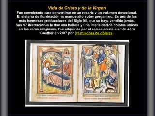 Vida de Cristo y de la Virgen
Fue completado para convertirse en un rosario y un volumen devocional.
El sistema de iluminación es manuscrito sobre pergamino. Es una de las
más hermosas producciones del Siglo XII, que se haya vendido jamás.
Sus 57 ilustraciones le dan una belleza y una intensidad de colores únicos
en las obras religiosas. Fue adquirida por el coleccionista alemán Jörn
Gunther en 2007 por 3,5 millones de dólares.
 