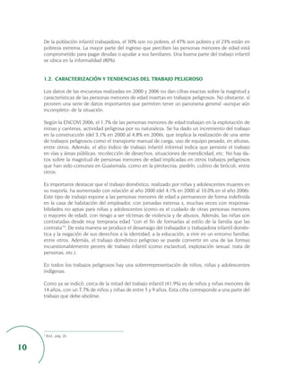 De la población infantil trabajadora, el 30% son no pobres, el 47% son pobres y el 23% están en
     pobreza extrema. La mayor parte del ingreso que perciben las personas menores de edad está
     comprometido para pagar deudas o ayudar a sus familiares. Una buena parte del trabajo infantil
     se ubica en la informalidad (80%).


     1.2. CARACTERIZACIÓN Y TENDENCIAS DEL TRABAJO PELIGROSO

     Los datos de las encuestas realizadas en 2000 y 2006 no dan cifras exactas sobre la magnitud y
     características de las personas menores de edad insertas en trabajos peligrosos. No obstante, sí
     proveen una serie de datos importantes que permiten tener un panorama general -aunque aún
     incompleto- de la situación.

     Según la ENCOVI 2006, el 1,7% de las personas menores de edad trabajan en la explotación de
     minas y canteras, actividad peligrosa por su naturaleza. Se ha dado un incremento del trabajo
     en la construcción (del 3,1% en 2000 al 4,8% en 2006), que implica la realización de una serie
     de trabajos peligrosos como el transporte manual de carga, uso de equipo pesado, en alturas,
     entre otros. Además, el alto índice de trabajo infantil informal indica que persiste el trabajo
     en vías y áreas públicas, recolección de desechos, situaciones de mendicidad, etc. No hay da-
     tos sobre la magnitud de personas menores de edad implicadas en otros trabajos peligrosos
     que han sido comunes en Guatemala, como en la pirotecnia, piedrín, cultivo de brócoli, entre
     otros.

     Es importante destacar que el trabajo doméstico, realizado por niñas y adolescentes mujeres en
     su mayoría, ha aumentado con relación al año 2000 (del 4,1% en 2000 al 10,0% en el año 2006).
     Este tipo de trabajo expone a las personas menores de edad a permanecer de forma indefinida
     en la casa de habitación del empleador, con jornadas extensa s, muchas veces con responsa-
     bilidades no aptas para niñas y adolescentes (como es el cuidado de otras personas menores
     o mayores de edad), con riesgo a ser víctimas de violencia y de abusos. Además, las niñas son
     contratadas desde muy temprana edad “con el fin de formarlas al estilo de la familia que las
     contrata”3. De esta manera se produce el desarraigo del trabajador o trabajadora infantil domés-
     tica y la negación de sus derechos a la identidad, a la educación, a vivir en un entorno familiar,
     entre otros. Además, el trabajo doméstico peligroso se puede convertir en una de las formas
     incuestionablemente peores de trabajo infantil (como esclavitud, explotación sexual, trata de
     personas, etc.).

     En todos los trabajos peligrosos hay una sobrerrepresentación de niños, niñas y adolescentes
     indígenas.

     Como ya se indicó, cerca de la mitad del trabajo infantil (41,9%) es de niños y niñas menores de
     14 años, con un 7,7% de niños y niñas de entre 5 y 9 años. Esta cifra corresponde a una parte del
     trabajo que debe abolirse.




     3
         Ibid., pág. 26.


10
 