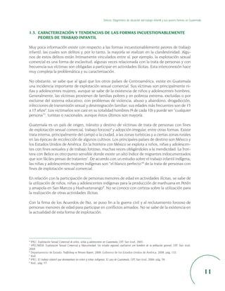 Síntesis. Diagnóstico de situación del trabajo infantil y sus peores formas en Guatemala



1.3. CARACTERIZACIÓN Y TENDENCIAS DE LAS FORMAS INCUESTIONABLEMENTE
     PEORES DE TRABAJO INFANTIL

Muy poca información existe con respecto a las formas incuestionablemente peores de trabajo
infantil, las cuales son delitos y, por lo tanto, la mayoría se realizan en la clandestinidad. Algu-
nos de estos delitos están íntimamente vinculados entre sí; por ejemplo, la explotación sexual
comercial es una forma de esclavitud, algunas veces relacionada con la trata de personas y con
frecuencia sus víctimas son obligadas a participar en actividades ilícitas. Esta interconexión hace
muy compleja la problemática y su caracterización.

No obstante, se sabe que al igual que los otros países de Centroamérica, existe en Guatemala
una incidencia importante de explotación sexual comercial. Sus víctimas son principalmente ni-
ñas y adolescentes mujeres, aunque se sabe de la existencia de niños y adolescentes hombres.
Generalmente, las víctimas provienen de familias pobres y en pobreza extrema, excluidas o por
excluirse del sistema educativo, con problemas de violencia, abuso y abandono, drogadicción,
infecciones de transmisión sexual y desintegración familiar; sus edades más frecuentes son de 15
a 17 años4. Los victimarios son casi en su totalidad hombres (9 de cada 10) y puede ser “cualquier
persona”5, turistas o nacionales, aunque éstos últimos son mayoría.

Guatemala es un país de origen, tránsito y destino de víctimas de trata de personas con fines
de explotación sexual comercial, trabajo forzoso6 y adopción irregular, entre otras formas. Existe
trata interna, principalmente del campo a la ciudad, a las zonas turísticas y a ciertas zonas rurales
en las épocas de recolección de algunos cultivos. Los principales países de destino son México y
los Estados Unidos de América. En la frontera con México se explota a niños, niñas y adolescen-
tes con fines sexuales y de trabajo forzoso, muchas veces obligándoles a la mendicidad. La fron-
tera con Belice es otro punto sensible donde existe un alto índice de migrantes indocumentados
que son fáciles presas de tratantes7. De acuerdo con un estudio sobre el trabajo infantil indígena,
las niñas y adolescentes mujeres indígenas son “el blanco perfecto”8 de la trata de personas con
fines de explotación sexual comercial.

En relación con la participación de personas menores de edad en actividades ilícitas, se sabe de
la utilización de niños, niñas y adolescentes indígenas para la producción de marihuana en Petén
y amapola en San Marcos y Huehuetenango9. No se conoce con certeza sobre la utilización para
la realización de otras actividades ilícitas.

Con la firma de los Acuerdos de Paz, se puso fin a la guerra civil y al reclutamiento forzoso de
personas menores de edad para participar en conflictos armados. No se sabe de la existencia en
la actualidad de esta forma de explotación.




4
  IPEC: Explotación Sexual Comercial de niños, niñas y adolescentes en Guatemala, OIT, San José, 2003.
5
  IPEC/WEM: Explotación Sexual Comercial y Masculinidad. Un estudio regional cualitativo con hombres de la población general; OIT, San José,
2004.
6
  Departamento de Estado: Trafficking in Persons Report, 2008. Gobierno de los Estados Unidos de América. 2008, pág. 132.
7
  Ibid.
8
  IPEC: El trabajo infantil que desempeñan los niños y niñas indígenas. El caso de Guatemala, OIT, San José, 2006, pág. 58.
9
  Ibid., pág. 57.


                                                                                                                                                           11
 