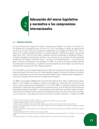 Adecuación del marco legislativo
                    2         y normativo a los compromisos
                              internacionales


2.1. TRABAJO INFANTIL

La Ley de Protección Integral de la Niñez y Adolescencia (LPINA)10 se refiere en su Título IV a
los adolescentes trabajadores (Arts. 63 a 65); en su Art. 66 prohíbe el trabajo de adolescentes
menores de 14 años, salvo las excepciones establecidas en el Código de Trabajo (CT)11. Por su
parte, el CT se refiere al trabajo infantil en su capítulo segundo: “Trabajo de mujeres y menores de
edad” (Arts. 147 a 150). En el año 2001, mediante reformas introducidas al Código de Trabajo12,
se había trasladado la facultad de sancionar a los patronos por la comisión de faltas laborales
al Ministerio de Trabajo y Previsión Social —es decir, a la vía administrativa— con el fin de ali-
gerar el proceso sancionatorio. Sin embargo, en 200413 la Corte de Constitucionalidad declaró
inconstitucional tal precepto; y el gobierno está estudiando opciones legales que permitan la
imposición de sanciones en forma rápida y efectiva14.

En el año 2003 se crea la Unidad Especial para la Atención y Supervisión de la Observancia de las
Leyes de Trabajo y Previsión Social en Todos Aquellos Lugares y Centros de Trabajo en Donde se
tenga Conocimiento que se Encuentran Laborando Niños, Niñas y Adolescentes Trabajadores15,
en el que se detallan las funciones de la inspección del trabajo.

En 2006 se promulgó el Reglamento de protección laboral de la niñez y adolescencia traba-
jadora16, cuyo objetivo es regular lo relativo a la vigilancia y protección de los derechos de
niños, niñas y adolescentes trabajadores. Y en el año 2008, se aprueba mediante acuerdo
ministerial el “Protocolo de Coordinación Intrainstitucional, para la Atención de las Personas
Trabajadoras Menores de Edad”17, que establece el procedimiento que debe seguir la Inspec-
ción General de Trabajo para la atención inmediata de todos los casos que le sean remitidos
y que involucren a una persona menor de 18 años de edad. Asimismo, a febrero de 2009


10
   Ley de Protección Integral de la Niñez y Adolescencia, Decreto N° 27-2003 de 4 de junio de 2003.
11
   Código de Trabajo, Decreto Nº 330, 5 de mayo de 1961.
12
   Decreto número 18-2001 de 23 de mayo de 2001, publicado en el Diario de Centro América de 25 de mayo de 2001.
13
   Corte de Constitucionalidad, Sentencia de 3 de agosto de 2004, dentro de los expedientes de inconstitucionalidad acumulados
898-2001 y 1014-2001.
14
   Ministerio de Trabajo y Previsión Social: Plan de implementación de las recomendaciones del Libro Blanco 2007-2010. Ciudad de
Guatemala, 2007.
15
   Acuerdo Ministerial Nº 435 “B”-2003 de 15 de octubre de 2003.
16
   Reglamento de protección laboral de la niñez y adolescencia trabajadora, Acuerdo gubernativo Nº 112-2006, de 7 de marzo de
2006.
17
   Acuerdo Ministerial Nº 154-200 de 14 de agosto de 2008, publicado en el Diario Oficial el 20 de agosto de 2008.


                                                                                                                                   13
 