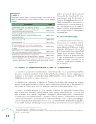 está en proceso de aprobación del
     Cuadro 1                                                                          “Protocolo de Coordinación Inte-
     Guatemala: ratificación de los principales instrumentos de                        rinstitucional para la Atención a
     derecho internacional sobre trabajo infantil y sus peores                         Personas Trabajadoras Menores de
     formas                                                                            Edad”, que establece lineamientos y
                           Instrumento                                  Fecha          procedimientos entre las institucio-
                                                                                       nes para el seguimiento de casos de
      Convención sobre los Derechos del Niño                          06/06/1990
                                                                                       trabajo infantil y trabajo peligroso a
      Protocolo CDN relativo a la participación                                        efecto de promover la corresponsa-
                                                                      09/05/2002
      de niños en conflictos armados
                                                                                       bilidad estatal.
      Protocolo CDN relativo a la venta, la
      prostitución infantil y la utilización de niños                 09/05/2002
      en la pornografía                                                                2.2. TRABAJO PELIGROSO
      Convenio núm. 138                                               27/04/1990
                                                                                       Los instrumentos antes mencionados,
      Convenio núm. 182                                               11/10/2001       relacionados con el trabajo infantil,
      Protocolo para prevenir, reprimir y sancionar                                    contienen referencias al trabajo peli-
      la trata de personas, especialmente de mujeres                  01/04/2004       groso. Además, el Reglamento para la
      y niños                                                                          aplicación del Convenio número 182
      Convención para la eliminación de todas                                          de la Organización Internacional del
                                                                      08/06/1981
      las formas de discriminación contra la mujer
                                                                                       Trabajo, sobre las peores formas de
      Convención Interamericana para prevenir,                                         trabajo infantil y la acción inmedia-
                                                                      04/01/1995
      sancionar y erradicar la violencia contra la mujer
                                                                                       ta para su eliminación18 contiene el
       Fuente: IPEC: Visión regional de las legislaciones de Centroamérica, Panamá y   listado de trabajos peligrosos por su
       República Dominicana en materia de trabajo infantil, OIT, Segunda edición,
                                    San José, 2007.
                                                                                       naturaleza y por las condiciones en
                                                                                       que se realizan.

          2.3. FORMAS INCUESTIONABLEMENTE PEORES DE TRABAJO INFANTIL

          Los principales avances en materia legislativa están relacionados con la aprobación de la LPINA
          que, como ya se dijo, aporta un marco de derechos fundamentales de la niñez y adolescencia
          basado en la Convención sobre los Derechos del Niño (CDN), y con la reforma al Art. 194 del
          Código Penal que tipifica la trata de personas.

          En relación con la esclavitud y servidumbre, la Constitución de Guatemala proclama que ninguna
          persona puede ser sometida a servidumbre ni otra condición que menoscabe su dignidad (Art. 4).
          Por su parte, el Código Penal tipifica el delito de sometimiento a servidumbre (Art. 202).

          En cuanto a la trata de personas, la LPINA consagra el derecho a la protección contra el tráfico
          ilegal, sustracción, secuestro, venta y trata de niños, niñas y adolescentes (Art. 50). En el año
          2005 se reformó el Art. 194 del Código Penal —que tipifica la trata de personas19— para adecuar-
          lo al Protocolo para prevenir, reprimir y sancionar la trata de personas, especialmente de mujeres
          y niños que complementa la Convención de las Naciones Unidas contra la Delincuencia Organi-
          zada Transnacional. Esta norma está ubicada en el Capítulo VI “De los delitos contra el pudor”,
          lo cual podría restringir la trata de personas únicamente a la explotación sexual. No obstante, el


           Acuerdo Gubernativo Nº 250-2006 de 18 de mayo de 2006.
          18

          19
            Congreso de la República de Guatemala, Decreto Nº 14-2005 de 16 de febrero de 2005, publicado en Diario de Centro América,
          Nº 26 de 3 de marzo de 2005.


14
 
