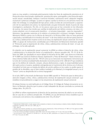 Síntesis. Diagnóstico de situación del trabajo infantil y sus peores formas en Guatemala



texto es muy amplio y contempla prácticamente todos los fines de explotación previstos en el
Protocolo antes mencionado: explotación, prostitución ajena, pornografía u otra forma de explo-
tación sexual, mendicidad, trabajos o servicios forzados, matrimonio servil, adopción irregular,
esclavitud o prácticas análogas. La pena se agrava cuando la víctima es una persona menor de
edad. Sin embargo, la complejidad del tipo penal, unida a la falta de concientización y capacita-
ción de los operadores de justicia, ha representado una gran limitación desde el punto de vista
investigativo y probatorio. Por ello, en los pocos casos que se han conocido en los tribunales
de justicia, los jueces han tenido que cambiar la tipificación por delitos conexos a la trata o in-
clusive absolver, con el consecuente beneficio —e inclusive impunidad— para los imputados20.
Asimismo, hay grandes carencias en lo relativo a la protección a víctimas y testigos. Aunque el
Ministerio Público cuenta con la Oficina de Atención a la Víctima (OAV), ésta no tiene personal
capacitado y sensibilizado en la temática de trata21 ni de otros delitos que afectan particularmen-
te a niñas y adolescentes mujeres (como es la trata y la explotación sexual comercial). En el año
2006, un grupo de instituciones coordinadas por el Ministerio de Relaciones Exteriores aprobó
el “Protocolo para la repatriación de niños, niñas y adolescentes víctimas de trata”, el cual, sin
embargo, no ha sido aplicado.

En relación con la explotación sexual comercial, la LPINA se refiere al derecho de niños, niñas
y adolescentes a la protección frente a la explotación y abusos sexuales (Art. 57). El 18 de fe-
brero de 2009, fue aprobado en tercer debate la Iniciativa de ley 3881, que ahora es el Decreto
Nº 9-2009 Ley Contra la Violencia Sexual, Explotación y Trata de Personas22. Hasta entonces, la
única reforma había sido la del Art. 194 CP, como ya se mencionó. Es importante mencionar que
la Corte de Constitucionalidad había declarado inconstitucional el Art. 200 del CP que establecía
que en los delitos de violación, estupro, abusos deshonestos y rapto, la responsabilidad penal
del sujeto activo o la pena, quedarían extinguidas por el matrimonio de la víctima con el ofensor.
Consideró la Corte que se trataba de delitos de acción pública en los cuales no podía operar el
perdón de la ofendida y que el bien jurídico tutelado es la libertad y la integridad sexual y no el
“honor” como se desprendía de la norma impugnada23.

En el año 2007 la Secretaría de Bienestar Social (SBS) aprobó el “Protocolo para la detección y
atención integral a niñas, niños y adolescentes víctimas de explotación sexual comercial”, que
establece el procedimiento a seguir en las situaciones de explotación sexual comercial.

El trabajo forzoso no está tipificado en el Código Penal. El Código de Trabajo únicamente se re-
fiere a la libertad y derecho que le asiste a todo trabajador de dar por concluido su contrato de
trabajo (Arts. 76 y 83 CT).

La LPINA se refiere expresamente al derecho de las personas menores de edad a no ser recluta-
das en caso de un conflicto armado (Art. 57 LPINA) y la Ley del Servicio Cívico establece que se
convocará a tal servicio a los ciudadanos de entre 18 y 24 años24.


20
   OIM/AECID/COMMCA/SICA: Estudio regional sobre la normativa en relación a la trata de personas en América Central y República Dominicana y
su aplicación: Guatemala, OIM, San José, 2008, pág. 77.
21
   Ibid., pág. 66.
22
   Iniciativa que dispone aprobar Ley contra la Violencia Sexual, Explotación y Trata de Personas, Nº 3881 de 19 de agosto de 2008,
http://www.congreso.gob.gt/archivos/iniciativas/registro3881.pdf.
23
   Corte de Constitucionalidad, Expediente 2818-2005, Diario de Centro América, Nº 51 de 15 de junio de 2006.
24
   Ley del Servicio Cívico, Decreto Nº 20-2003 de 11 de junio de 2003, publicado en el Diario de Centro América, Tomo CCLXXI,
Nº 91 de 17 de junio de 2003.


                                                                                                                                                           15
 