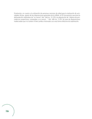 Finalmente, en cuanto a la utilización de personas menores de edad para la realización de acti-
     vidades ilícitas, aparte de las disposiciones generales de la LPINA, el CP únicamente sanciona la
     defraudación valiéndose de “un menor” (Art. 264 inc. 21 CP) y la adquisición de “objetos de pro-
     cedencia sospechosa, compradas a un menor…” (Art. 485 inc. 5 CP). Se trata de disposiciones
     inadecuadas que no tutelan el bien jurídico lesionado con esta forma delictiva de explotación.




16
 