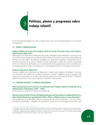 Políticas, planes y programas sobre
                     3          trabajo infantil


Entre las políticas dirigidas a la niñez y adolescencia, que son de carácter general, se encuentran
las siguientes:

3.1. NIÑEZ Y ADOLESCENCIA

Política Pública de Protección Integral y Plan de Acción Nacional a favor de la Niñez y
Adolescencia 2004-2015
Elaborada por la Secretaría de Bienestar Social de la Presidencia de la República conjuntamente
con el Movimiento Social por los Derechos de la Niñez y Juventud; fue asumida como política de
Estado en el año 200425. Su objetivo estratégico es “garantizar el efectivo cumplimiento de los
derechos humanos de la niñez y adolescencia de Guatemala, a través de la acción coordinada
entre las instituciones del Estado, con la cooperación de las organizaciones de la sociedad civil,
la participación de la niñez y la adolescencia, y la colaboración de la comunidad internacional”.

Políticas Educativas 2008-2012
Fueron emitidas por el Ministerio de Educación y tienen como objetivo estratégico “el acceso
a la educación de calidad con equidad, pertinencia cultural y lingüística para los pueblos que
conforman nuestro país, en el marco de la reforma educativa y los Acuerdos de Paz”26. Plantea 8
políticas educativas, 5 de carácter general y 3 políticas transversales.

3.2. TRABAJO INFANTIL Y TRABAJO PELIGROSO

Plan Nacional para la Prevención y Erradicación del Trabajo Infantil y Protección de la
Adolescencia Trabajadora (2001 – 2004)
Se encuentra en proceso de revisión y actualización.

Plan de acción Comité Técnico de Seguimiento para la Prevención y Erradicación del Tra-
bajo Infantil Doméstico que Realizan Niños, Niñas y Adolescentes en Casa Particular27
Fue establecido en el año 2005. Busca la consecución de cuatro resultados —con sus corres-
pondientes actividades— dirigidos a la sensibilizar, contar con una estrategia de atención y con


25
   Acuérdase asumir como política de Estado la Política Pública de Protección Integral de la Niñez y Adolescencia, Acuerdo Gubernativo
Nº 333-2004, Guatemala, 19 de octubre de 2004. Diario de Centro América, Tomo CCLXXV, Nº 37, Guatemala 28 de octubre de 2004.
26
   MINEDUC: Políticas Educativas 2008-2012, Ministerio de Educación de Guatemala, disponible en: http://www.mineduc.gob.gt/
uploads/pdf/2008-01-29_Presentacion_Politicas_Educativas_2008-2012.pdf.


                                                                                                                                         17
 