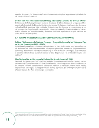 medidas de protección, un sistema eficiente de monitoreo dirigido a la prevención y erradicación
     del trabajo infantil doméstico.

     Declaración del Seminario Nacional Niñez y Adolescencia Víctima del Trabajo Infantil
     El Ministerio de Trabajo y Previsión Social, la Secretaría de Obras Sociales de la Esposa del Pre-
     sidente y la Secretaría de Bienestar Social emitieron esta Declaración en el marco del Seminario
     realizado el 7 de agosto de 2008 en Ciudad de Guatemala. En el mismo se comprometen a, en-
     tre otros puntos, impulsar políticas integrales e interinstitucionales de erradicación del trabajo
     infantil en todas sus manifestaciones y a diseñar, formular e implementar un plan nacional, así
     como dotarlo de presupuesto.

     3.3. FORMAS INCUESTIONABLEMENTE PEORES DE TRABAJO INFANTIL

     Política Pública contra la Trata de Personas y Protección Integral a las Víctimas y Plan
     de Acción Estratégico (2007 – 2017)
     Fue elaborado por el Grupo Interinstitucional contra la Trata de Personas, bajo la coordinación
     del Ministerio de Relaciones Exteriores. Su objetivo general es “desarrollar un planteamiento
     colectivo y de consenso de la Política Pública y su Plan de Acción Estratégico, que constituya
     la directriz del Estado de Guatemala contra la Trata de personas y la protección integral a las
     víctimas”.

     Plan Nacional de Acción contra la Explotación Sexual Comercial, 2001
     La misión del plan consiste en “promover acciones integrales para abordar las causas y efectos
     de la explotación sexual comercial con el fin de detener, disminuir y erradicar esta problemática,
     así como de construir las condiciones ideales que permitan la vida digna para las niñas, niños y
     adolescentes, sin riesgo a su integridad física, moral y espiritual”. Se contempló un plazo de 10
     años de vigencia del Plan; sin embargo, no se aplica.




     27
       Plan de acción Comité Técnico de Seguimiento para la Prevención y Erradicación del Trabajo Infantil Doméstico que Realizan Niños,
     Niñas y Adolescentes en Casa Particular, disponible en: http://white.oit.org.pe/ipec/documentos/planguatemalafinal_1.pdf.


18
 
