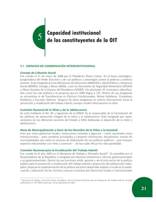Capacidad institucional
                    5          de los constituyentes de la OIT



5.1. ESPACIOS DE COORDINACIÓN INTERINSTITUCIONAL

Consejo de Cohesión Social
Fue creado el 21 de enero de 2008 por el Presidente Álvaro Colom. Es el brazo estratégico-
programático del Poder Ejecutivo y de sus políticas y estrategias contra la pobreza y pobreza
extrema. Está integrado por los Ministerios de Educación (MINEDUC), Salud Pública y Asistencia
Social (MSPAS), Energía y Minas (MEM), y por las Secretarías de Seguridad Alimentaria (SESAN)
y Obras Sociales de la Esposa del Presidente (SOSEP). Ha priorizado 45 municipios (identifica-
dos como los más pobres) y se proyecta que en 2009 llegue a 125. Dentro de sus programas
se encuentran el de Transferencias en Efectivo Condicionadas, Bolsas Solidarias, Comedores
Solidarios y Escuelas Abiertas. Ninguno de estos programas se orienta directamente hacia la
prevención y erradicación del trabajo infantil, aunque inciden directamente en ellos.

Comisión Nacional de la Niñez y de la Adolescencia
Se creó mediante el Art. 85 y siguientes de la LPINA. Es la responsable de la formulación de
las políticas de protección integral de la niñez y la adolescencia. Está integrada por repre-
sentantes de los diferentes sectores del Estado y ONG dedicadas al desarrollo de la niñez y
adolescencia.

Mesa de Municipalización a favor de los Derechos de la Niñez y la Juventud
Foro que reúne gobiernos locales, instituciones estatales y agencias —tanto nacionales como
internacionales— para coordinar actividades y compartir información. Actualmente, existen 85
municipalidades que están en proceso de elaboración de sus políticas públicas —que incluyen
aspectos relacionados con niñez y juventud—, de las cuales 40 ya han sido aprobadas.

Comisión Nacional para la Erradicación del Trabajo Infantil
Fue creada en el año 2002 en el Ministerio de Trabajo y Previsión Social31. Es presidida por el
Vicepresidente de la República e integrada por diversos ministerios y oficinas gubernamentales
y no gubernamentales. Dentro de sus funciones están: generar y ser el ente rector de la política
pública para la prevención y erradicación del trabajo infantil y protección del adolescente traba-
jador; propiciar la implementación de la política nacional; desarrollar análisis e incidir en la reade-
cuación y aplicación de las normas y evacuar consultas por denuncias locales e internacionales


31
   Ministerio de Trabajo y Previsión Social, Acuérdase crear la Comisión Nacional para la Erradicación del Trabajo Infantil. Acuerdo
Gubernativo Nº 347-2002 Guatemala, 30 de septiembre de 2002.


                                                                                                                                       21
 