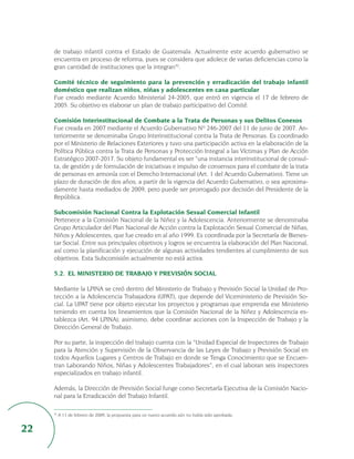 de trabajo infantil contra el Estado de Guatemala. Actualmente este acuerdo gubernativo se
     encuentra en proceso de reforma, pues se considera que adolece de varias deficiencias como la
     gran cantidad de instituciones que la integran32.

     Comité técnico de seguimiento para la prevención y erradicación del trabajo infantil
     doméstico que realizan niños, niñas y adolescentes en casa particular
     Fue creado mediante Acuerdo Ministerial 24-2005, que entró en vigencia el 17 de febrero de
     2005. Su objetivo es elaborar un plan de trabajo participativo del Comité.

     Comisión Interinstitucional de Combate a la Trata de Personas y sus Delitos Conexos
     Fue creada en 2007 mediante el Acuerdo Gubernativo Nº 246-2007 del 11 de junio de 2007. An-
     teriormente se denominaba Grupo Interinstitucional contra la Trata de Personas. Es coordinado
     por el Ministerio de Relaciones Exteriores y tuvo una participación activa en la elaboración de la
     Política Pública contra la Trata de Personas y Protección Integral a las Víctimas y Plan de Acción
     Estratégico 2007-2017. Su objeto fundamental es ser “una instancia interinstitucional de consul-
     ta, de gestión y de formulación de iniciativas e impulso de consensos para el combate de la trata
     de personas en armonía con el Derecho Internacional (Art. 1 del Acuerdo Gubernativo). Tiene un
     plazo de duración de dos años, a partir de la vigencia del Acuerdo Gubernativo, o sea aproxima-
     damente hasta mediados de 2009, pero puede ser prorrogado por decisión del Presidente de la
     República.

     Subcomisión Nacional Contra la Explotación Sexual Comercial Infantil
     Pertenece a la Comisión Nacional de la Niñez y la Adolescencia. Anteriormente se denominaba
     Grupo Articulador del Plan Nacional de Acción contra la Explotación Sexual Comercial de Niñas,
     Niños y Adolescentes, que fue creado en al año 1999. Es coordinada por la Secretaría de Bienes-
     tar Social. Entre sus principales objetivos y logros se encuentra la elaboración del Plan Nacional,
     así como la planificación y ejecución de algunas actividades tendientes al cumplimiento de sus
     objetivos. Esta Subcomisión actualmente no está activa.

     5.2. EL MINISTERIO DE TRABAJO Y PREVISIÓN SOCIAL

     Mediante la LPINA se creó dentro del Ministerio de Trabajo y Previsión Social la Unidad de Pro-
     tección a la Adolescencia Trabajadora (UPAT), que depende del Viceministerio de Previsión So-
     cial. La UPAT tiene por objeto ejecutar los proyectos y programas que emprenda ese Ministerio
     teniendo en cuenta los lineamientos que la Comisión Nacional de la Niñez y Adolescencia es-
     tablezca (Art. 94 LPINA); asimismo, debe coordinar acciones con la Inspección de Trabajo y la
     Dirección General de Trabajo.

     Por su parte, la inspección del trabajo cuenta con la “Unidad Especial de Inspectores de Trabajo
     para la Atención y Supervisión de la Observancia de las Leyes de Trabajo y Previsión Social en
     todos Aquellos Lugares y Centros de Trabajo en donde se Tenga Conocimiento que se Encuen-
     tran Laborando Niños, Niñas y Adolescentes Trabajadores”, en el cual laboran seis inspectores
     especializados en trabajo infantil.

     Además, la Dirección de Previsión Social funge como Secretaría Ejecutiva de la Comisión Nacio-
     nal para la Erradicación del Trabajo Infantil.

     32
          A 11 de febrero de 2009, la propuesta para un nuevo acuerdo aún no había sido aprobada.


22
 