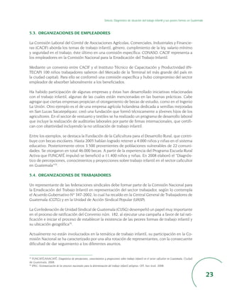 Síntesis. Diagnóstico de situación del trabajo infantil y sus peores formas en Guatemala



5.3. ORGANIZACIONES DE EMPLEADORES

La Comisión Laboral del Comité de Asociaciones Agrícolas, Comerciales, Industriales y Financie-
ras (CACIF) aborda los temas de trabajo infantil, género, cumplimiento de la ley, salario mínimo
y seguridad en el trabajo; éste último en una comisión específica: CONASO. CACIF representa a
los empleadores en la Comisión Nacional para la Erradicación del Trabajo Infantil.

Mediante un convenio entre CACIF y el Instituto Técnico de Capacitación y Productividad (IN-
TECAP) 100 niños trabajadores salieron del Mercado de la Terminal (el más grande del país en
la ciudad capital). Para ello se conformó una comisión específica y hubo compromiso del sector
empleador de absorber laboralmente a los beneficiados.

Ha habido participación de algunas empresas y éstas han desarrollado iniciativas relacionadas
con el trabajo infantil, algunas de las cuales están mencionadas en las buenas prácticas. Cabe
agregar que ciertas empresas propician el otorgamiento de becas de estudio, como en el Ingenio
La Unión. Otro ejemplo es el de una empresa agrícola holandesa dedicada a semillas mejoradas
en San Lucas Sacatepéquez: creó una fundación que formó técnicamente a jóvenes hijos de los
agricultores. En el sector de vestuario y textiles se ha realizado un programa de desarrollo laboral
que incluye la realización de auditorías laborales por parte de firmas internacionales, que certifi-
can con objetividad incluyendo la no utilización de trabajo infantil.

Entre los ejemplos, se destaca la Fundación de la Caficultura para el Desarrollo Rural, que contri-
buye con becas escolares. Hasta 2005 habían logrado retener a 4.000 niños y niñas en el sistema
educativo. Posteriormente otros 3.500 provenientes de poblaciones vulnerables de 22 comuni-
dades. Se otorgaron en total 46.000 becas. A partir de la experiencia del Programa Escuela Rural
Activa que FUNCAFÉ impulsó se benefició a 11.400 niños y niñas. En 2008 elaboró el “Diagnós-
tico de percepciones, conocimientos y proyecciones sobre trabajo infantil en el sector caficultor
en Guatemala”33.

5.4. ORGANIZACIONES DE TRABAJADORES

Un representante de las federaciones sindicales debe formar parte de la Comisión Nacional para
la Erradicación del Trabajo Infantil en representación del sector trabajador, según lo contempla
el Acuerdo Gubernativo Nº 347-2002, lo cual ha recaído en la Central General de Trabajadores de
Guatemala (CGTG) y en la Unidad de Acción Sindical Popular (UASP).

La Confederación de Unidad Sindical de Guatemala (CUSG) desempeñó un papel muy importante
en el proceso de ratificación del Convenio núm. 182, al ejecutar una campaña a favor de tal rati-
ficación e iniciar el proceso de establecer la existencia de las peores formas de trabajo infantil y
su ubicación geográfica34.

Actualmente no están involucrados en la temática de trabajo infantil, su participación en la Co-
misión Nacional se ha caracterizado por una alta rotación de representantes, con la consecuente
dificultad de dar seguimiento a los diferentes asuntos.


33
   FUNCAFÉ/ANACAFÉ: Diagnóstico de percepciones, conocimientos y proyecciones sobre trabajo infantil en el sector caficultor en Guatemala, Ciudad
de Guatemala, 2008.
34
   IPEC: Sistematización de los procesos nacionales para la determinación del trabajo infantil peligroso, OIT, San José, 2008.


                                                                                                                                                             23
 