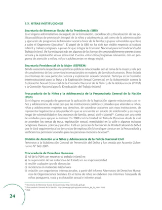 5.5. OTRAS INSTITUCIONES

     Secretaría de Bienestar Social de la Presidencia (SBS)
     Es el órgano administrativo encargado de la formulación, coordinación y fiscalización de las po-
     líticas públicas de protección integral de la niñez y adolescencia, así como de la administración
     y ejecución de programas de bienestar social a favor de la familia y grupos vulnerables que lleve
     a cabo el Organismo Ejecutivo35. El papel de la SBS no ha sido tan visible respecto al trabajo
     infantil y trabajo peligroso, a pesar de que integra la Comisión Nacional para la Erradicación del
     Trabajo Infantil. Se ha enfocado más en algunas de las formas incuestionablemente peores como
     la trata y la explotación sexual comercial. Cuenta, entre otros programas relevantes, con un pro-
     grama de atención a niños, niñas y adolescentes en riesgo social.

     Secretaría Presidencial de la Mujer (SEPREM)
     Brinda asesoraría respecto a las políticas públicas relacionadas con el tema de la mujer y vela por
     el cumplimiento de los convenios internacionales en materia de derechos humanos. Pone énfasis
     en el trabajo de casa particular, la trata y explotación sexual comercial. Participa en la Comisión
     Interinstitucional para la Trata y la Explotación Sexual Comercial, en la Subcomisión contra la
     Explotación Sexual Comercial de la Comisión Nacional de la Niñez y de la Adolescencia (CNNA)
     y la Comisión Nacional para la Erradicación del Trabajo Infantil.

     Procuraduría de la Niñez y la Adolescencia de la Procuraduría General de la Nación
     (PGN)
     Es el órgano encargado de garantizar la aplicación de la legislación vigente relacionada con ni-
     ñez y adolescencia, de velar por que las instituciones públicas y privadas que atiendan a niños,
     niñas y adolescentes respeten sus derechos, de coordinar acciones con esas instituciones, de
     representar legalmente a esta población que se encuentre en estado de indefensión y en mayor
     riesgo de vulnerabilidad en los procesos de familia, penal, civil y laboral36. Cuenta con una serie
     de unidades para apoyar su trabajo. En 2008 creó la Unidad de Trata de Personas desde la cual
     se atienden los temas de trata, explotación sexual, mendicidad en la calle y algunos trabajos
     peligrosos (basura, pólvora y piedrín). Está en proceso de formación la Unidad Laboral de Niñez
     que le dará seguimiento a las denuncias de explotación laboral que constan en la Procuraduría y
     verificará los permisos laborales para las personas menores de edad37.

     División de Atención a la Niñez y Adolescencia de la Policía Nacional Civil
     Pertenece a la Subdirección General de Prevención del Delito y fue creada por Acuerdo Guber-
     nativo Nº 662-2005.

     Procuraduría de Derechos Humanos
     El rol de la PDH con respecto al trabajo infantil es:
     a) la supervisión de las instancias del Estado en su responsabilidad
     b) recibir cualquier tipo de denuncias
     c) incidencia en instancias nacionales
     d) relación con organismos internacionales, a partir del Informe Alternativo de Derechos Huma-
         nos de Organizaciones Sociales. En el tema de niñez se elaboran tres informes: búsqueda de
         niños postguerra, trata y explotación sexual e informe anual.

     35
        Secretaría de Bienestar Social de Guatemala, http://www.sbs.gob.gt/.
     36
        Procuraduría General de la Nación, http://www.pgn.gob.gt/procuraduria_de_la_ninez.html.
     37
        Ibid.


24
 