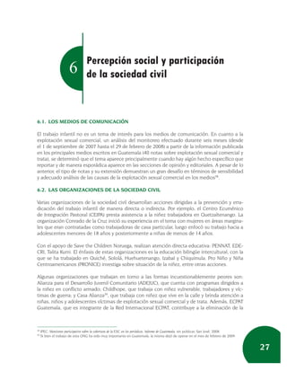 Percepción social y participación
                        6          de la sociedad civil



6.1. LOS MEDIOS DE COMUNICACIÓN

El trabajo infantil no es un tema de interés para los medios de comunicación. En cuanto a la
explotación sexual comercial, un análisis del monitoreo efectuado durante seis meses (desde
el 1 de septiembre de 2007 hasta el 29 de febrero de 2008) a partir de la información publicada
en los principales medios escritos en Guatemala (40 notas sobre explotación sexual comercial y
trata), se determinó que el tema aparece principalmente cuando hay algún hecho específico que
reportar y de manera esporádica aparece en las secciones de opinión y editoriales. A pesar de lo
anterior, el tipo de notas y su extensión demuestran un gran desafío en términos de sensibilidad
y adecuado análisis de las causas de la explotación sexual comercial en los medios38.

6.2. LAS ORGANIZACIONES DE LA SOCIEDAD CIVIL

Varias organizaciones de la sociedad civil desarrollan acciones dirigidas a la prevención y erra-
dicación del trabajo infantil de manera directa o indirecta. Por ejemplo, el Centro Ecuménico
de Integración Pastoral (CEIPA) presta asistencia a la niñez trabajadora en Quetzaltenango. La
organización Conrado de la Cruz inició su experiencia en el tema con mujeres en áreas margina-
les que eran contratadas como trabajadoras de casa particular, luego enfocó su trabajo hacia a
adolescentes menores de 18 años y posteriormente a niñas de menos de 14 años.

Con el apoyo de Save the Children Noruega, realizan atención directa educativa: PENNAT, EDE-
CRI, Talita Kumi. El énfasis de estas organizaciones es la educación bilingüe intercultural, con la
que se ha trabajado en Quiché, Sololá, Huehuetenango, Izabal y Chiquimula. Pro Niño y Niña
Centroamericanos (PRONICE) investiga sobre situación de la niñez, entre otras acciones.

Algunas organizaciones que trabajan en torno a las formas incuestionablemente peores son:
Alianza para el Desarrollo Juvenil Comunitario (ADEJUC), que cuenta con programas dirigidos a
la niñez en conflicto armado; Childhope, que trabaja con niñez vulnerable, trabajadores y víc-
timas de guerra; y Casa Alianza39, que trabaja con niñez que vive en la calle y brinda atención a
niñas, niños y adolescentes víctimas de explotación sexual comercial y de trata. Además, ECPAT
Guatemala, que es integrante de la Red Internacional ECPAT, contribuye a la eliminación de la



38
     IPEC: Monitoreo participativo sobre la cobertura de la ESC en los periódicos. Informe de Guatemala, sin publicar, San José, 2008.
39
     Si bien el trabajo de esta ONG ha sido muy importante en Guatemala, la misma dejó de operar en el mes de febrero de 2009.


                                                                                                                                         27
 