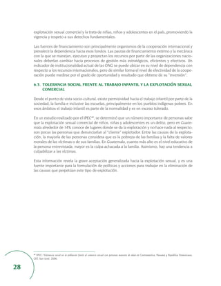 explotación sexual comercial y la trata de niñas, niños y adolescentes en el país, promoviendo la
     vigencia y respeto a sus derechos fundamentales.

     Las fuentes de financiamiento son principalmente organismos de la cooperación internacional y
     prevalece la dependencia hacia esos fondos. Las pautas de financiamiento externo y la mecánica
     con la que se manejan, ejecutan y proyectan los recursos por parte de las organizaciones nacio-
     nales deberían cambiar hacia procesos de gestión más estratégicos, eficientes y efectivos. Un
     indicador de institucionalidad actual de las ONG se puede ubicar en su nivel de dependencia con
     respecto a los recursos internacionales, pero de similar forma el nivel de efectividad de la coope-
     ración puede medirse por el grado de oportunidad y resultado que obtiene de su “inversión”.

     6.3. TOLERANCIA SOCIAL FRENTE AL TRABAJO INFANTIL Y LA EXPLOTACIÓN SEXUAL
          COMERCIAL

     Desde el punto de vista socio-cultural, existe permisividad hacia el trabajo infantil por parte de la
     sociedad, la familia e inclusive las escuelas, principalmente en los pueblos indígenas pobres. En
     esos ámbitos el trabajo infantil es parte de la normalidad y es en exceso tolerado.

     En un estudio realizado por el IPEC40, se determinó que un número importante de personas sabe
     que la explotación sexual comercial de niños, niñas y adolescentes es un delito, pero en Guate-
     mala alrededor de 14% conoce de lugares donde se da la explotación y no hace nada al respecto;
     son pocas las personas que denunciarían al “cliente” explotador. Entre las causas de la explota-
     ción, la mayoría de las personas considera que es la pobreza de las familias y la falta de valores
     morales de las víctimas o de sus familias. En Guatemala, cuanto más alto es el nivel educativo de
     la persona entrevistada, mayor es la culpa achacada a la familia. Asimismo, hay una tendencia a
     culpabilizar a las víctimas.

     Esta información revela la grave aceptación generalizada hacia la explotación sexual, y es una
     fuente importante para la formulación de políticas y acciones para trabajar en la eliminación de
     las causas que perpetúan este tipo de explotación.




     40
       IPEC: Tolerancia social en la población frente al comercio sexual con personas menores de edad en Centroamérica, Panamá y República Dominicana,
     OIT, San José, 2006.


28
 
